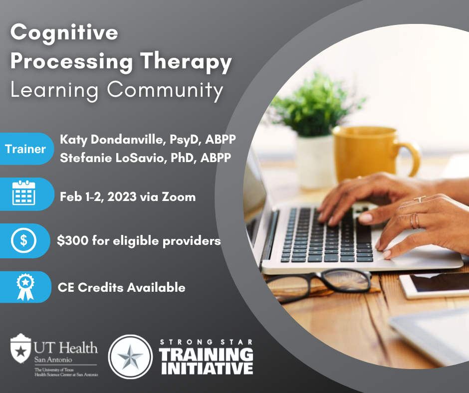 Cognitive Processing Therapy Learning Community Trainers Katy Dondanville, PsyD, ABPP, Stefanie LoSavio, PhD, ABPP February 1-2 2023 via zoom cost $300 for eligible providers CE Credits available UT Health San Antonio logo STRONG STAR Training Initiative Logo picture of laptop with hands on the keyboard, glasses on the table and a yellow coffee mug next to the laptop