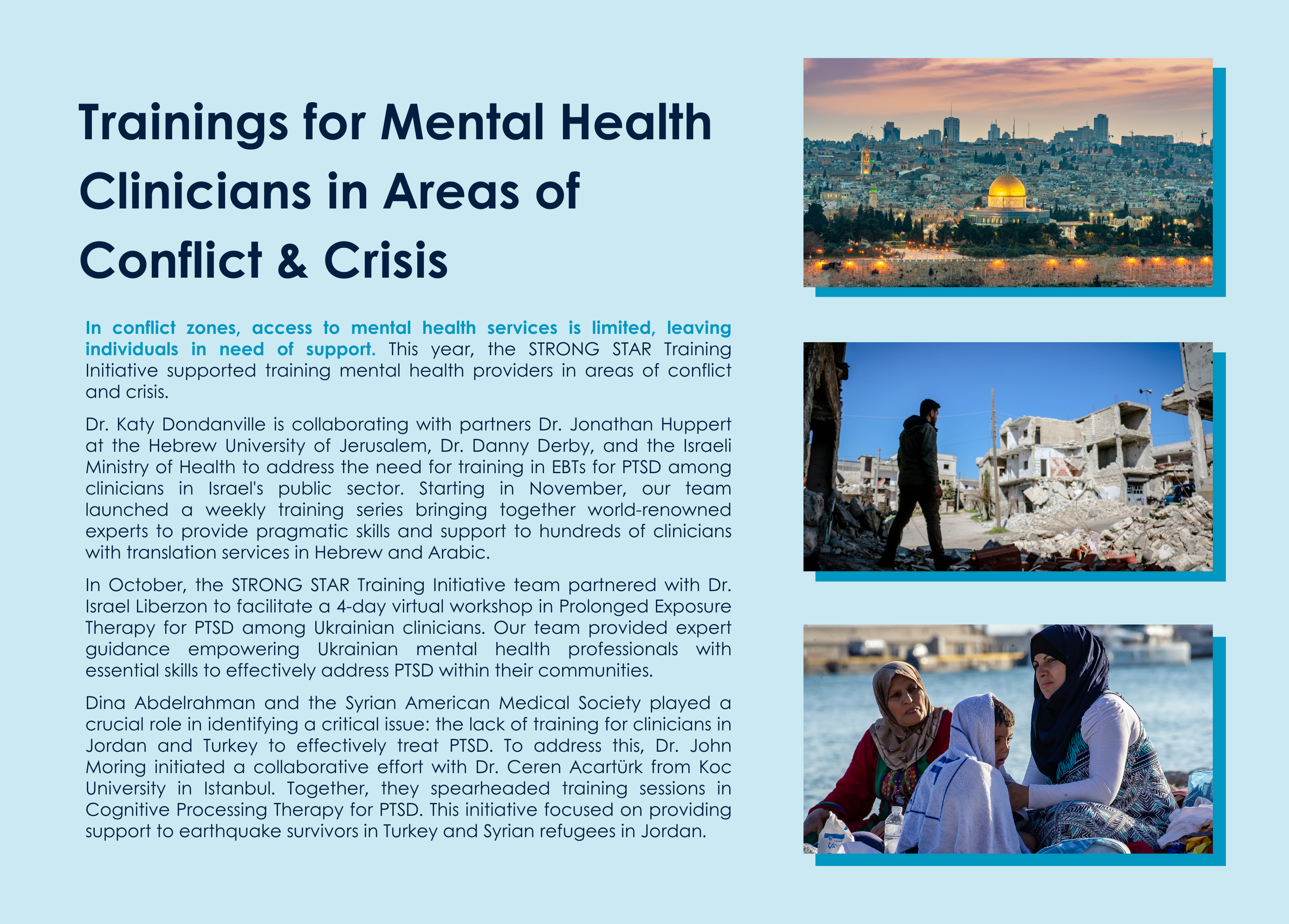"Trainings for Mental Health Clinicians in Areas of Conflict and Crisis: In conflict zones, access to mental health services is limited, leaving individuals in need of support. This year, the STRONG STAR Training Initiative supported training mental health providers in areas of conflict and crisis. Dr. Katy Dondanville is collaborating with partners Dr. Jonathan Huppert at the Hebrew University of Jerusalem, Dr. Danny Derby, and the Israeli Ministry of Health to address the need for training in EBTs for PTSD among clinicians in Israel's public sector. Starting in November, our team launched a weekly training series bringing together world-renowned experts to provide pragmatic skills and support to hundreds of clinicians with translation services in Hebrew and Arabic. In October, the STRONG STAR Training Initiative team partnered with Dr. Israel Liberzon to facilitate a 4-day virtual workshop in Prolonged Exposure Therapy for PTSD among Ukrainian clinicians. Our team provided expert guidance empowering Ukrainian mental health professionals with essential skills to effectively address PTSD within their communities. Dina Abdelrahman and the Syrian American Medical Society played a crucial role in identifying a critical issue: the lack of training for clinicians in Jordan and Turkey to effectively treat PTSD. To address this, Dr. John Moring initiated a collaborative effort with Dr. Ceren Acartürk from Koc University in Istanbul. Together, they spearheaded training sessions in Cognitive Processing Therapy for PTSD. This initiative focused on providing support to earthquake survivors in Turkey and Syrian refugees in Jordan." images on the right-hand side depicting (1) dome of the rock, jerusalem, israel (2) a person stands in the rubble of a destroyed building (3) two individuals in hijabs and a child sitting on the beach